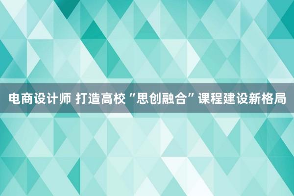 电商设计师 打造高校“思创融合”课程建设新格局