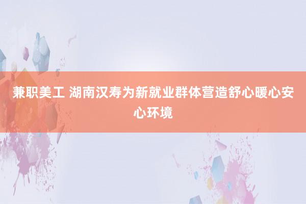 兼职美工 湖南汉寿为新就业群体营造舒心暖心安心环境