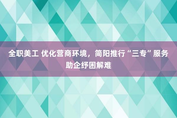 全职美工 优化营商环境，简阳推行“三专”服务助企纾困解难