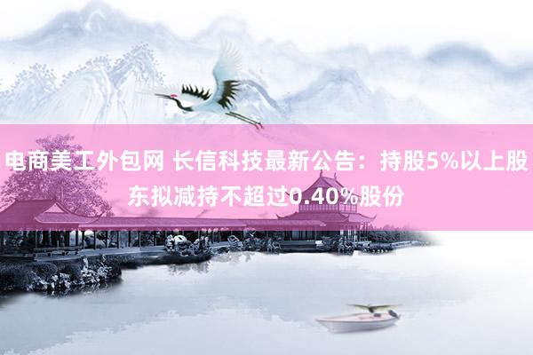 电商美工外包网 长信科技最新公告：持股5%以上股东拟减持不超过0.40%股份