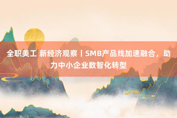 全职美工 新经济观察丨SMB产品线加速融合，助力中小企业数智化转型