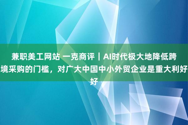 兼职美工网站 一克商评｜AI时代极大地降低跨境采购的门槛，对广大中国中小外贸企业是重大利好